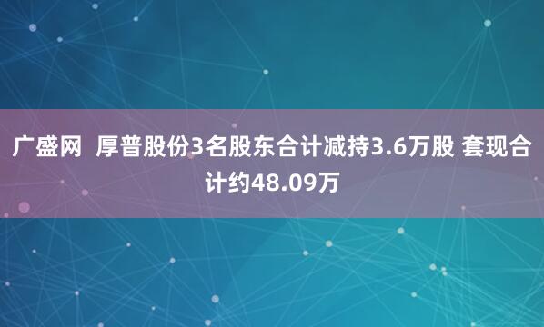 广盛网  厚普股份3名股东合计减持3.6万股 套现合计约48.09万