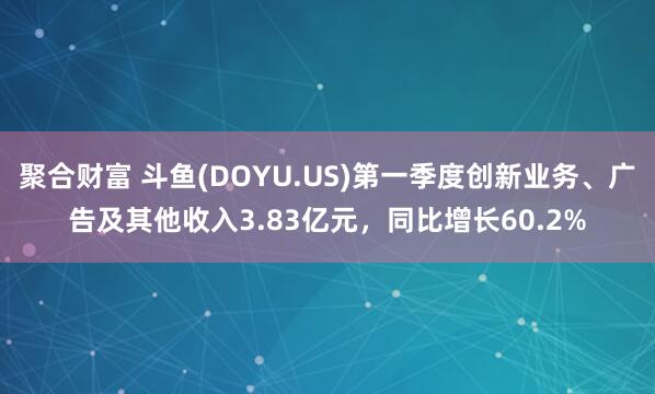 聚合财富 斗鱼(DOYU.US)第一季度创新业务、广告及其他收入3.83亿元，同比增长60.2%