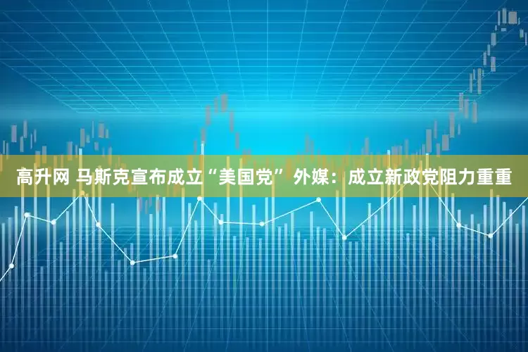 高升网 马斯克宣布成立“美国党” 外媒：成立新政党阻力重重