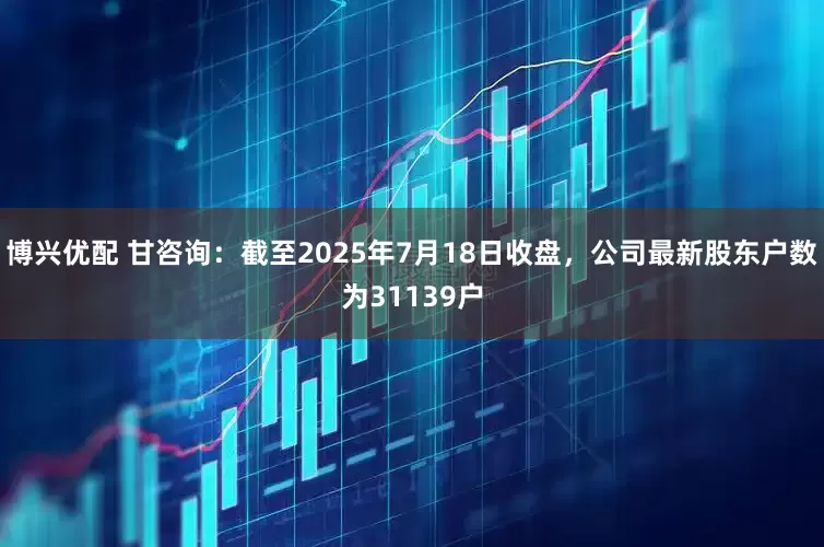 博兴优配 甘咨询：截至2025年7月18日收盘，公司最新股东户数为31139户