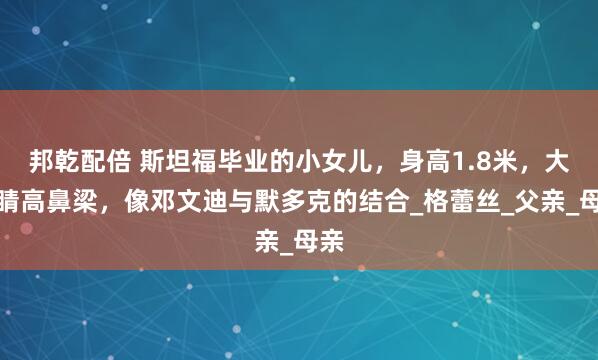 邦乾配倍 斯坦福毕业的小女儿，身高1.8米，大眼睛高鼻梁，像邓文迪与默多克的结合_格蕾丝_父亲_母亲