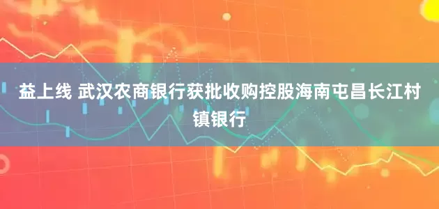 益上线 武汉农商银行获批收购控股海南屯昌长江村镇银行