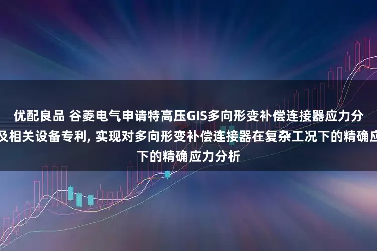 优配良品 谷菱电气申请特高压GIS多向形变补偿连接器应力分析方法及相关设备专利, 实现对多向形变补偿连接器在复杂工况下的精确应力分析