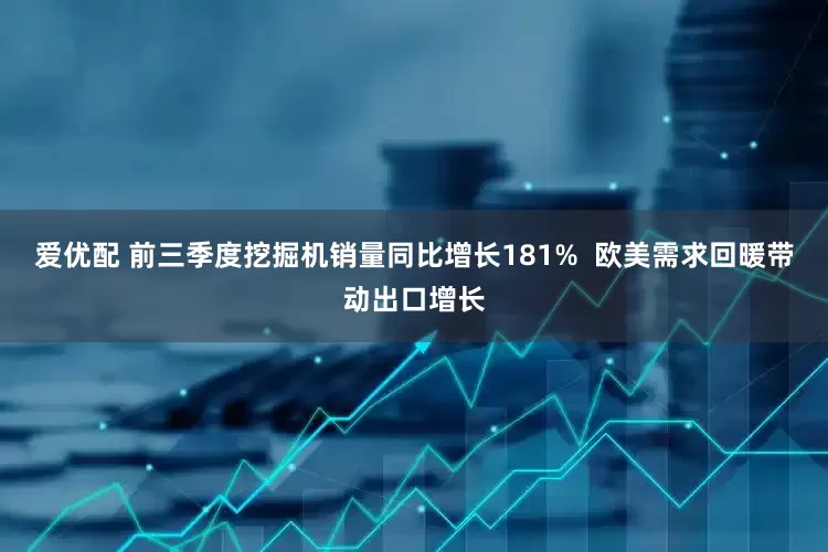 爱优配 前三季度挖掘机销量同比增长181%  欧美需求回暖带动出口增长