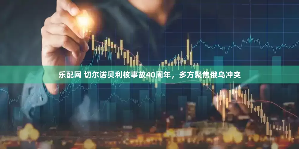 乐配网 切尔诺贝利核事故40周年，多方聚焦俄乌冲突