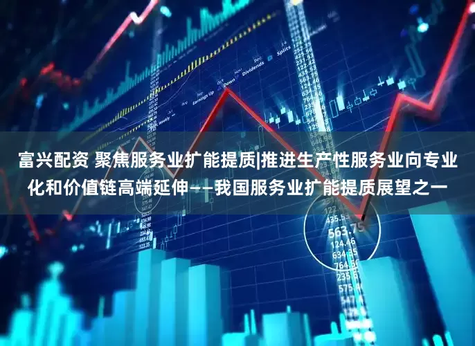 富兴配资 聚焦服务业扩能提质|推进生产性服务业向专业化和价值链高端延伸——我国服务业扩能提质展望之一