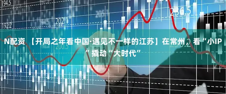 N配资 【开局之年看中国·遇见不一样的江苏】在常州，看“小IP”撬动“大时代”